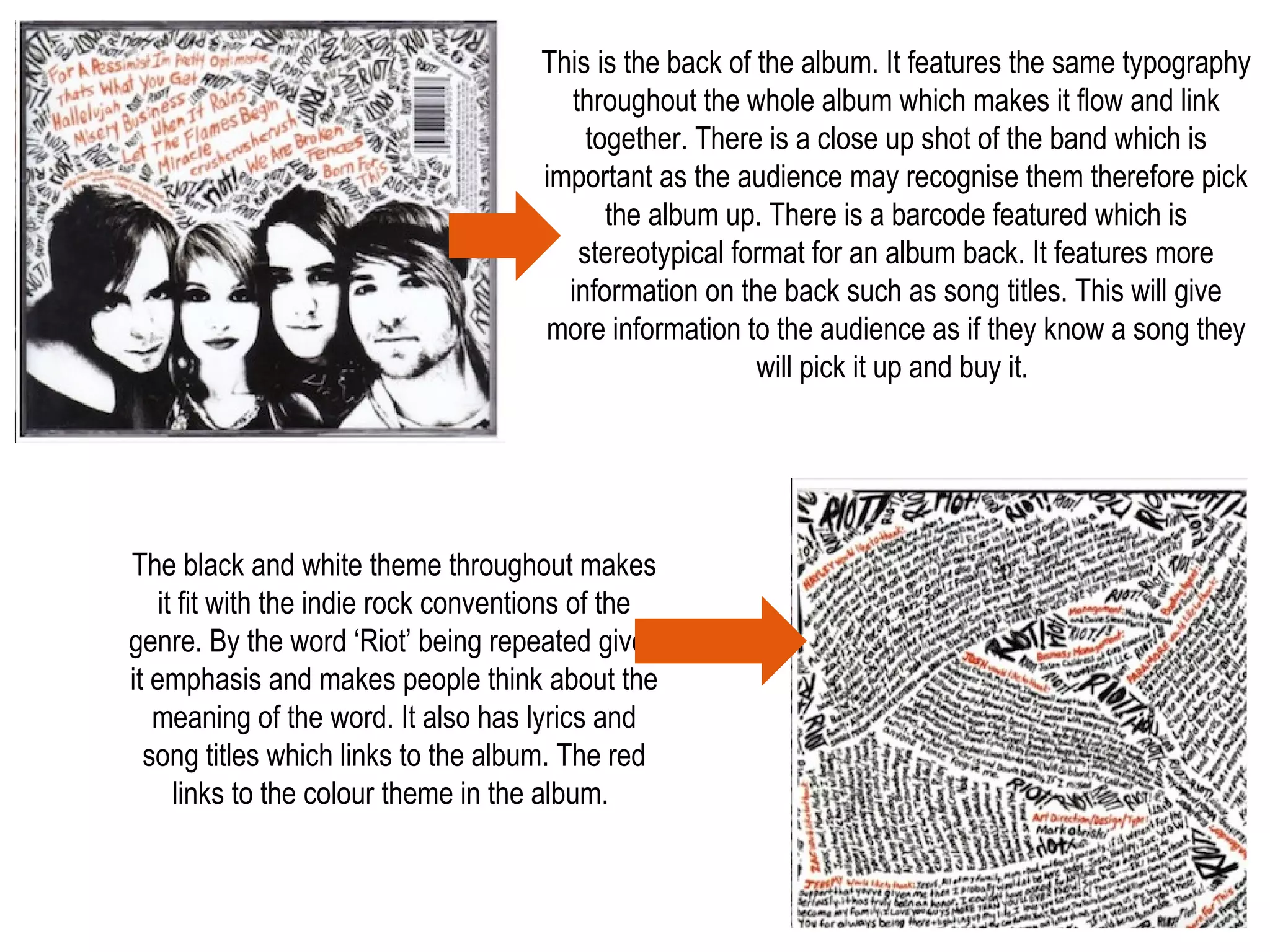 This is the back of the album. It features the same typography
throughout the whole album which makes it flow and link
together. There is a close up shot of the band which is
important as the audience may recognise them therefore pick
the album up. There is a barcode featured which is
stereotypical format for an album back. It features more
information on the back such as song titles. This will give
more information to the audience as if they know a song they
will pick it up and buy it.
The black and white theme throughout makes
it fit with the indie rock conventions of the
genre. By the word ‘Riot’ being repeated gives
it emphasis and makes people think about the
meaning of the word. It also has lyrics and
song titles which links to the album. The red
links to the colour theme in the album.
 