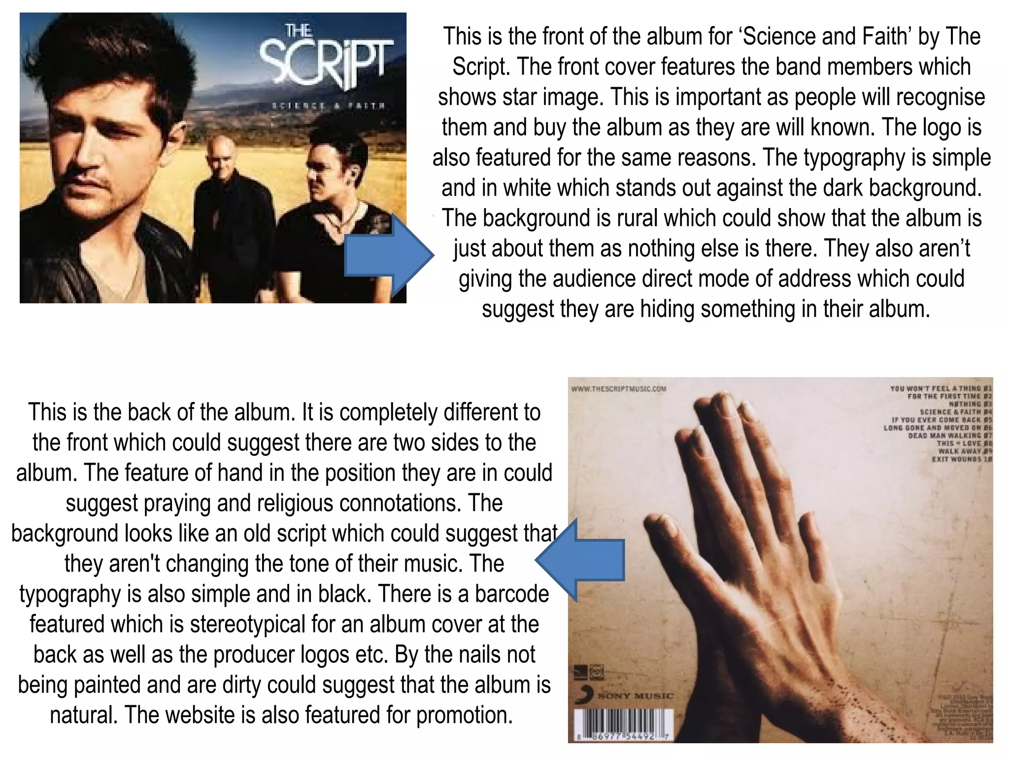 This is the front of the album for ‘Science and Faith’ by The
Script. The front cover features the band members which
shows star image. This is important as people will recognise
them and buy the album as they are will known. The logo is
also featured for the same reasons. The typography is simple
and in white which stands out against the dark background.
The background is rural which could show that the album is
just about them as nothing else is there. They also aren’t
giving the audience direct mode of address which could
suggest they are hiding something in their album.
This is the back of the album. It is completely different to
the front which could suggest there are two sides to the
album. The feature of hand in the position they are in could
suggest praying and religious connotations. The
background looks like an old script which could suggest that
they aren't changing the tone of their music. The
typography is also simple and in black. There is a barcode
featured which is stereotypical for an album cover at the
back as well as the producer logos etc. By the nails not
being painted and are dirty could suggest that the album is
natural. The website is also featured for promotion.
 