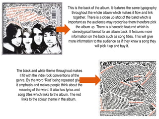 This is the back of the album. It features the same typography
throughout the whole album which makes it flow and link
together. There is a close up shot of the band which is
important as the audience may recognise them therefore pick
the album up. There is a barcode featured which is
stereotypical format for an album back. It features more
information on the back such as song titles. This will give
more information to the audience as if they know a song they
will pick it up and buy it.
The black and white theme throughout makes
it fit with the indie rock conventions of the
genre. By the word ‘Riot’ being repeated gives
it emphasis and makes people think about the
meaning of the word. It also has lyrics and
song titles which links to the album. The red
links to the colour theme in the album.
 