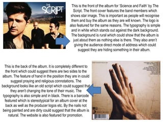This is the front of the album for ‘Science and Faith’ by The
Script. The front cover features the band members which
shows star image. This is important as people will recognise
them and buy the album as they are will known. The logo is
also featured for the same reasons. The typography is simple
and in white which stands out against the dark background.
The background is rural which could show that the album is
just about them as nothing else is there. They also aren’t
giving the audience direct mode of address which could
suggest they are hiding something in their album.
This is the back of the album. It is completely different to
the front which could suggest there are two sides to the
album. The feature of hand in the position they are in could
suggest praying and religious connotations. The
background looks like an old script which could suggest that
they aren't changing the tone of their music. The
typography is also simple and in black. There is a barcode
featured which is stereotypical for an album cover at the
back as well as the producer logos etc. By the nails not
being painted and are dirty could suggest that the album is
natural. The website is also featured for promotion.
 