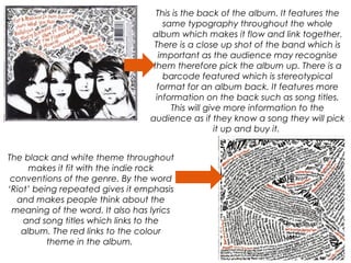 This is the back of the album. It features the
same typography throughout the whole
album which makes it flow and link together.
There is a close up shot of the band which is
important as the audience may recognise
them therefore pick the album up. There is a
barcode featured which is stereotypical
format for an album back. It features more
information on the back such as song titles.
This will give more information to the
audience as if they know a song they will pick
it up and buy it.
The black and white theme throughout
makes it fit with the indie rock
conventions of the genre. By the word
‘Riot’ being repeated gives it emphasis
and makes people think about the
meaning of the word. It also has lyrics
and song titles which links to the
album. The red links to the colour
theme in the album.
 