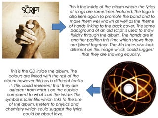 This is the inside of the album where the lyrics
of songs are sometimes featured. The logo is
also here again to promote the band and to
make them well known as well as the theme
of hands linking to the back cover. The same
background of an old script is used to show
fluidity through the album. The hands are in
another position this time which shows they
are joined together. The skin tones also look
different on this image which could suggest
that they are showing equality.
This is the CD inside the album. The
colours are linked with the rest of the
album however this has a different feel to
it. This could represent that they are
different from what’s on the outside
compared to what’s on the inside. The
symbol is scientific which links to the title
of the album. It refers to physics and
chemistry which could suggest the lyrics
could be about love.
 