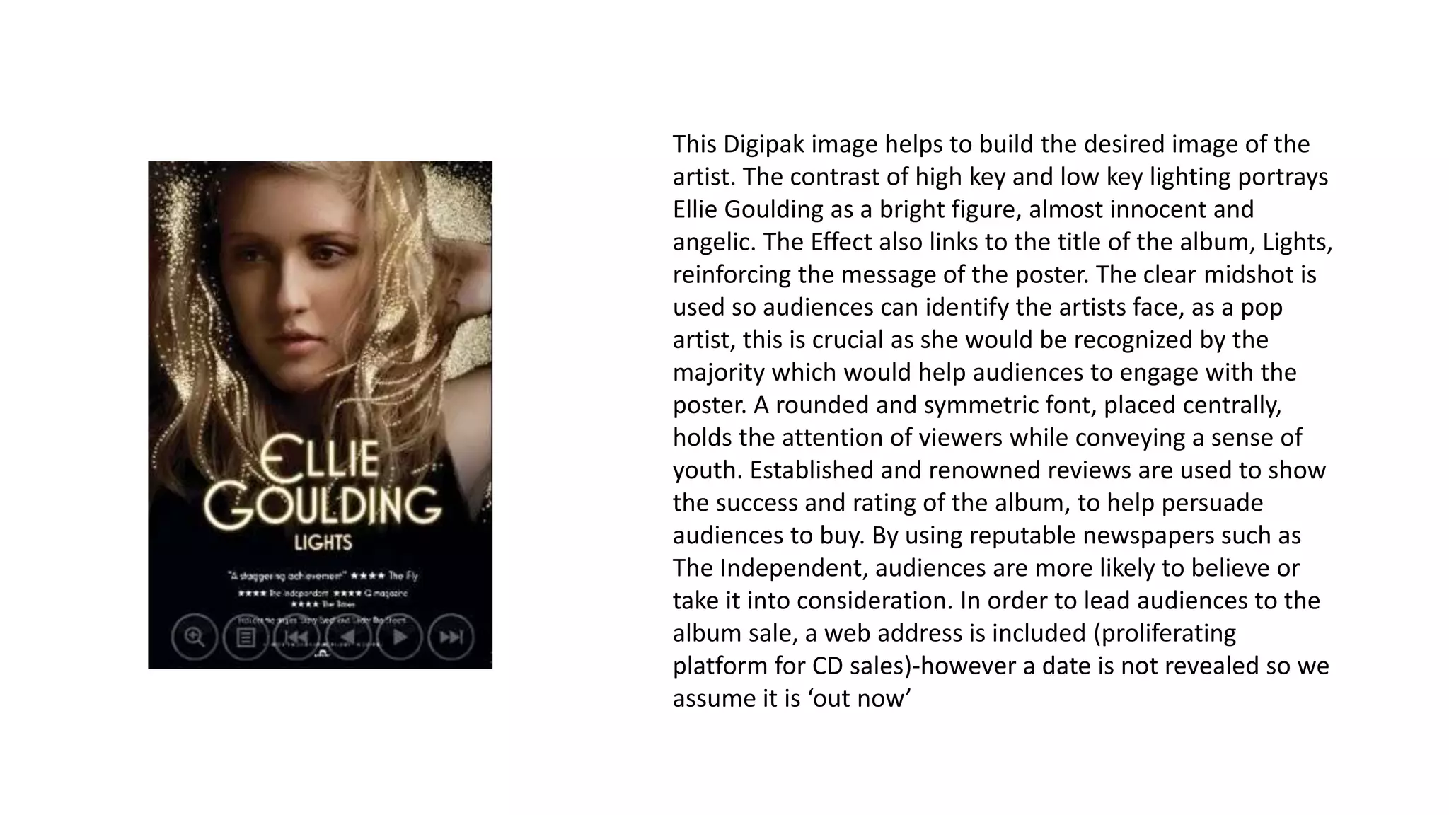 This Digipak image helps to build the desired image of the
artist. The contrast of high key and low key lighting portrays
Ellie Goulding as a bright figure, almost innocent and
angelic. The Effect also links to the title of the album, Lights,
reinforcing the message of the poster. The clear midshot is
used so audiences can identify the artists face, as a pop
artist, this is crucial as she would be recognized by the
majority which would help audiences to engage with the
poster. A rounded and symmetric font, placed centrally,
holds the attention of viewers while conveying a sense of
youth. Established and renowned reviews are used to show
the success and rating of the album, to help persuade
audiences to buy. By using reputable newspapers such as
The Independent, audiences are more likely to believe or
take it into consideration. In order to lead audiences to the
album sale, a web address is included (proliferating
platform for CD sales)-however a date is not revealed so we
assume it is ‘out now’
 