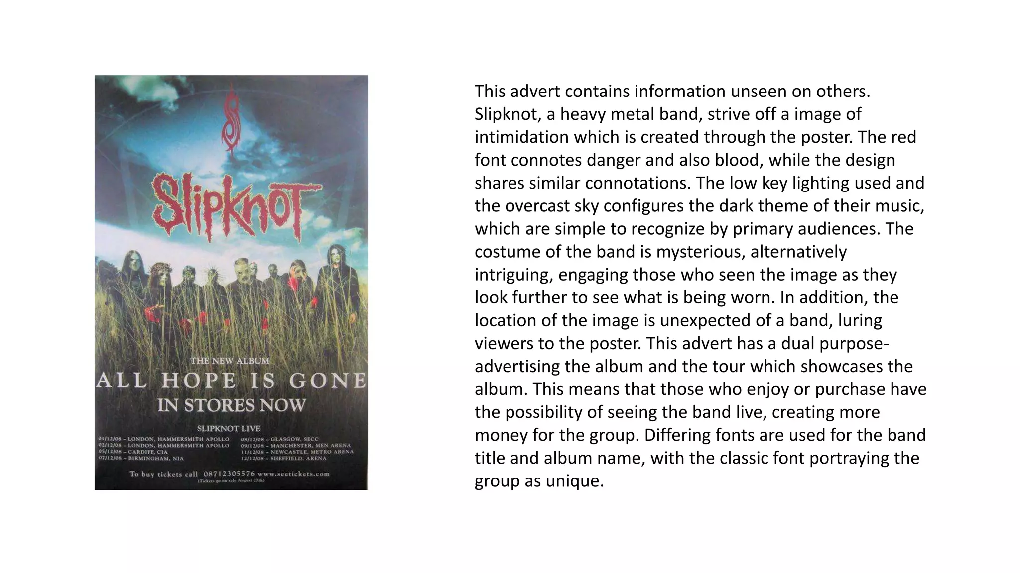 This advert contains information unseen on others.
Slipknot, a heavy metal band, strive off a image of
intimidation which is created through the poster. The red
font connotes danger and also blood, while the design
shares similar connotations. The low key lighting used and
the overcast sky configures the dark theme of their music,
which are simple to recognize by primary audiences. The
costume of the band is mysterious, alternatively
intriguing, engaging those who seen the image as they
look further to see what is being worn. In addition, the
location of the image is unexpected of a band, luring
viewers to the poster. This advert has a dual purpose-
advertising the album and the tour which showcases the
album. This means that those who enjoy or purchase have
the possibility of seeing the band live, creating more
money for the group. Differing fonts are used for the band
title and album name, with the classic font portraying the
group as unique.
 