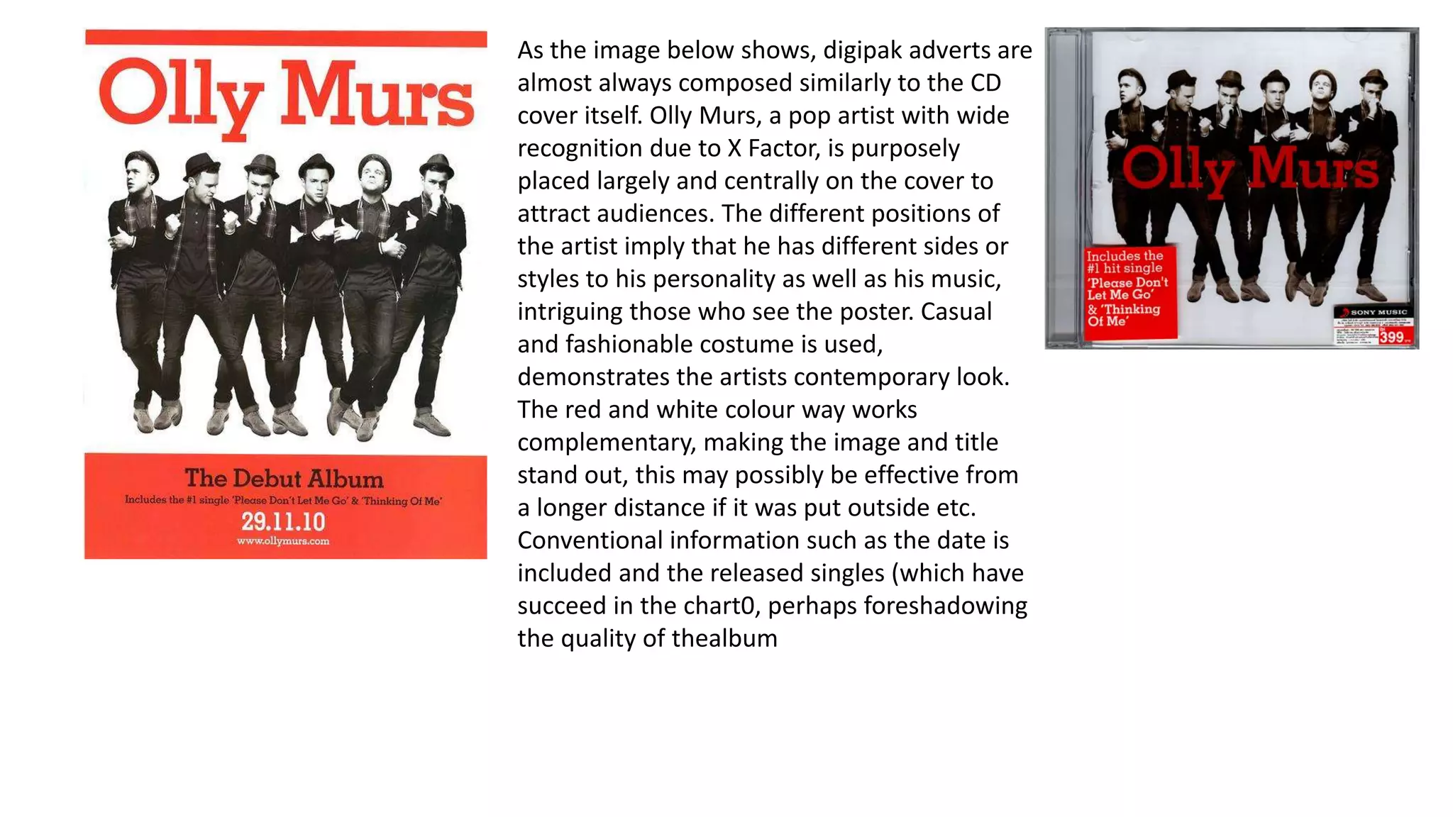 As the image below shows, digipak adverts are
almost always composed similarly to the CD
cover itself. Olly Murs, a pop artist with wide
recognition due to X Factor, is purposely
placed largely and centrally on the cover to
attract audiences. The different positions of
the artist imply that he has different sides or
styles to his personality as well as his music,
intriguing those who see the poster. Casual
and fashionable costume is used,
demonstrates the artists contemporary look.
The red and white colour way works
complementary, making the image and title
stand out, this may possibly be effective from
a longer distance if it was put outside etc.
Conventional information such as the date is
included and the released singles (which have
succeed in the chart0, perhaps foreshadowing
the quality of thealbum
 