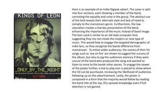 Here is an example of an Indie Digipak advert. The cover is split
into four sections, each showing a member of the band,
connoting the equality and unity in the group. The abstract use
of the bird reveals their alternate style and lack of need to
comply to the mainstream genre. Furthermore, the low
saturation creates a low key presentation of the band,
enhancing the importance of the music instead of band image.
The font used is similar to an old style computer font,
suggesting they my not create the modern or new type of
music. This would help to engage the targeted demographic of
indie fans, so they recognize the bands difference from
mainstream. To entice wider audiences, the names of their hit
songs such as ‘sex on fire’ are shown to suggest the success of
the album, but also to jog the audiences memory if they were
unsure of the band who produced the song and wanted to
listen to more to the bands other pieces. To engage the viewer
of the poster further, a link to play.com is placed to show where
the CD can be purchased, increasing the likelihood of audiences
following up on the advertisement. Lastly, the poster is
composed in a form that the majority would follow by reading
the band title at the top, this spreads knowledge even if full
attention is not gained.
 