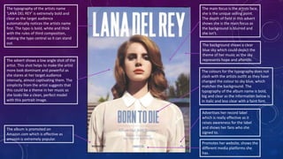 The typography of the artists name
‘LANA DEL REY’ is extremely bold and
clear as the target audience
automatically notices the artists name
first. The typo is bold, white and thick
with the rules of third composition,
making the typo central so it can stand
out.
The colours for the typography does not
clash with the artists outfit as they have
changed the colour to sky blue, which
matches the background. The
typography of the album name is bold,
big and clear as the information below is
in italic and less clear with a faint font.
The advert shows a low angle shot of the
artist. This shot helps to make the artist
more look dominant and powerful as
she stares at her target audience
intensely, almost captivating them. The
simplicity from the artist suggests that
this could be a theme in her music as
she looks like a clean, perfect model
with this portrait image.
The main focus is the artists face,
she is the unique selling point.
The depth of field in this advert
shows she is the main focus as
the background is blurred and
she isn’t.
Promotes her website, shows the
different media platforms she
has.
Advertises her record label
which is really effective as it
raises awareness for the label
and shows her fans who she
signed to.
The album is promoted on
Amazon.com which is effective as
amazon is extremely popular.
The background shows a clear
blue sky which could depict the
theme of her music as the sky
represents hope and afterlife.
 