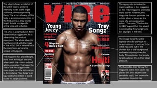 The advert shows a mid shot of
the artist topless whilst he
intensely stares at the target
audience, almost captivating
them. The artists showing off his
body is a common convention in
the RnB genre as they tend to
target female teenagers by
acting sexy and seductive.
The artist is wearing Calvin Klein
boxers which suggest that he is
advertising this product
placement. The whole advert is
mainly covered with the image
of the artist, this is because he is
the main focus as he is the
unique selling point.
The magazine has placed bright,
bold, thick writing all over this
advert with the colours red and
white associated. The bigger the
size of the font suggests the
more important the information
is, for instance ‘Trey Songz’ is in
big, bold white letters to stand
out to his target audience.
The typography includes the
main headlines in this magazine
as this ‘Vibe’ magazine promotes
many stories. However, this
magazine does not promote the
artists album or songs as it is
more of a star construction
advert. The quote “The hardest
in R&B” suggest that this advert
is constructing Trey Songz fame
but saying he is the best.
The image shows the artist
topless whilst he stares at his
target audience. It looks as if the
artist has come out of the
shower due to the background
and water dripping down his
body. This captivates the female
target audience this is their ideal
pleasure.
The barcode is their to buy the
magazine as this front cover has
placed this artist to persuade
people to buy it, this shows the
reputation this artist has
 