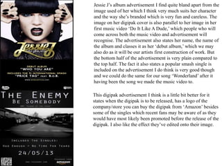 Jessie J’s album advertisement I find quite bland apart from the
image used of her which I think very much suits her character
and the way she’s branded which is very fun and careless. The
image on her digipak cover is also parallel to her image in her
first music video ‘Do It Like A Dude,’ which people who will
come across both the music video and advertisement will
recognise. The advertisement also states her name, the name of
the album and classes it as her ‘debut album,’ which we may
also do as it will be our artists first construction of work. But
the bottom half of the advertisement is very plain compared to
the top half. The fact it also states a popular smash single is
included on the advertisement I do think is very good though
and we could do the same for our song ‘Wonderland’ after it
having been the song we made the music video to.
This digipak advertisement I think is a little bit better for it
states when the digipak is to be released, has a logo of the
company/store you can buy the digipak from ‘Amazon’ besides
some of the singles which recent fans may be aware of as they
would have most likely been promoted before the release of the
digipak. I also like the effect they’ve edited onto their image.
 