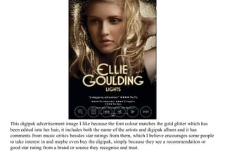 This digipak advertisement image I like because the font colour matches the gold glitter which has
been edited into her hair, it includes both the name of the artists and digipak album and it has
comments from music critics besides star ratings from them, which I believe encourages some people
to take interest in and maybe even buy the digipak, simply because they see a recommendation or
good star rating from a brand or source they recognise and trust.
 