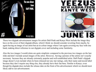 These two digipak advertisement images for artists Daft Punk and Kanye West include the image they
have on the cover of their digipak/album, which I think we should consider reverting from maybe, by
again having an image of our artist but an in colour image where I am again covering my face with one
hand, making direct reference to our digipak cover and including some familarity.
Also the two images I would claim are quite simplistic compared to the previous two images on the last
slide and don’t include actual images of the artist. However, having a picture of the artists isn’t exactly
necessary because they are already extremely popular and well-established artist. Daft Punk’s digipak
image doesn’t even include when its been released nor any star ratings, only their name and record label
because they don’t require any thing else, they already have their fan base. Similar to Kanye, even
though his digipak does include the release date on the front of his advertisement which we should most
likely add to our advertisement.
 