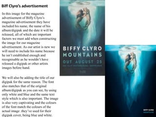 Biff Clyro’s advertisement
In this image for the magazine
advertisement of Biffy Clyro’s
magazine advertisement they have
included his name, the name of his
album/digipak and the date it will be
released, all of which are important
factors we must add when constructing
the image for our magazine
advertisement. As our artist is new we
will need to include his name because
he isn’t established enough and
recognisable as he wouldn’t have
released a digipak or other artists
images before hand.
We will also be adding the title of our
digipak for the same reason. The font
also matches that of the original
album/digipak as you can see, by using
only white and blue and the same text
style which is also important. The image
is also very captivating and the colours
of the font match the colours of the
actual image .they’ve used for their
digipak cover, being blue and white.
 