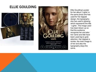 ELLIE GOULDING
Ellie Goudling’s poster
for her album ‘Lights’ is
the same photo she has
used for her digipak
design, the typography
she has used is glowing
which represents the title
‘ Lights’. The image used
has been blown up so
that the audience
recognise her and also
her name and title have
been used big to grab
attention. Her digipak is
similar, the main image is
of her and also the
typography stays the
same.

 