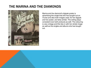 THE MARINA AND THE DIAMONDS
Marina and the diamond’s digipak poster is
advertising the single that she has bought out on
iTunes and also both images used, for her digipak
and her poster, are fairly similar. The writing stays
consistent over both products as well. The colouring
is very vintage and this ties in with her whole image
as well as the singles and albums she has bought
out.

 