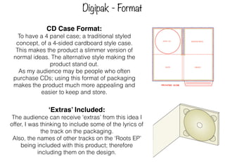 Digipak - Format
CD Case Format:
To have a 4 panel case; a traditional styled
concept, of a 4-sided cardboard style case.
This makes the product a slimmer version of
normal ideas. The alternative style making the
product stand out.
As my audience may be people who often
purchase CDs; using this format of packaging
makes the product much more appealing and
easier to keep and store.
‘Extras’ Included:
The audience can receive ‘extras’ from this idea I
offer, I was thinking to include some of the lyrics of
the track on the packaging.
Also, the names of other tracks on the ‘Roots EP’
being included with this product; therefore
including them on the design.
 