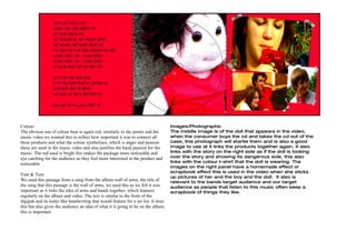 Colour:                                                                             Images/Photographs:
The obvious use of colour hear is again red, similarly to the poster and the        The middle image is of the doll that appears in the video,
music video we wanted this to reflect how important it was to connect all           when the consumer buys the cd and takes the cd out of the
three products and what the colour symbolises, which is anger and passion           case, this photograph will startle them and is also a good
these are used in the music video and also justifies the band passion for the       image to use at it links the products together again. It also
music. The red used is bright this makes the package more noticeable and            links with the story on the right side as if the doll is looking
eye catching for the audience so they feel more interested in the product and       over the story and showing its dangerous side, this also
                                                                                    links with the colour t-shirt that the doll is wearing. The
noticeable.
                                                                                    images on the right panel have a homemade effect or
                                                                                    scrapbook effect this is used in the video when she sticks
Font & Text:
                                                                                    up pictures of her and the boy and the doll. It also is
We used this passage from a song from the album wall of arms, the title of          relevant to the bands target audience and our target
the song that this passage is the wall of arms, we used this as we felt it was      audience as people that listen to this music often keep a
important as it links the idea of arms and hands together, which features           scrapbook of things they like.
regularly on the album and video. The text is similar to the front of the
digipak and its looks like handwriting that would feature for a set list. It does
this but also gives the audience an idea of what it is going to be on the album,
this is important
 