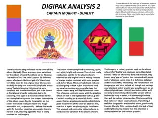 DIGIPAK ANALYSIS 2
CAPTAIN MURPHY - DUALITY
There is actually very little text on the cover of this
album (digipak). There are many more variations
for the album artwork than there are for ‘Shaking
The Habitual’ by ‘The Knife’ (around 20 different
pieces of artwork I believe) yet all of them have
very little text. On the original cover (the one on
the left) the only text featured is simply the artists
name ‘Captain Murphy’. It is done in a very
simplistic and standardised font, and to be honest
at first glance is hardly noticeable due to its
colouring. This again is a massive contrast to the
very complex background that creates the majority
of the album cover. Due to the graphics on the
cover, there isn't really any room for a ‘huge’
amount of text, so personally, I believe this works
well. On the other cover (as an example) there is
no text at all, meaning again the focus is solely
retained on the imagery.
The colour scheme employed is obviously, again,
very vivid, bright and unusual. There is not really
a set colour palette for the album artwork
however on the original cover it mostly consists
of orange shades combined with some purpled
and darker blues. This is very abstract, not only
is it intriguing to look at, but the colours used
are very harmonious and generally gives the
album cover a very ‘soft’ feel in terms of cover.
This of course contrasts hugely with the graphics
which are not in the slightest bit ‘soft’ (e.g ‘The
Captain’ standing on a mound of skulls) I think
again, this is a great counterpoint and definitely
gives the entirety of the cover an abstract feel,
one that is again, very intriguing to the viewer.
This unusual and contrasting colour scheme in
used on every variation of the album artwork.
The imagery, or rather, graphics used on the album
artwork for ‘Duality’ are obviously varied (as stated
before) – they are often very dark and abstract, they
have a very ‘pop art’ sort of feel combined with some
sort of villainous comic strip. It is definitely detailed
and because of this, interesting. The variations of the
imagery are also ‘nice’ to look at, though not perhaps
your standard sort of graphic you would expect on an
album/digipak cover, I think it works incredibly well,
not only is it something I believe the viewer will be
inclined to study in detail, it is something I believe
they will be inclined to remember. This is something
that not every album cover achieves. If anything, I
feel that the graphics are certainly iconic, particularly
Captain Murphy. This, combined with the lack of text
and bright colouring means that the attention is
always retained on the various graphics.
*Captain Murphy is the ‘alter ego’ of renowned producer
Flying Lotus, Captain Murphy rose to fame in 2013 after
releasing his first album/mixtape Duality which features
incredibly experimental and dark rap and production.
Captain Murphy’s identity was unknown until months
after its release. Flying Lotus’s alter ego is named after
the character from Sealab.
 