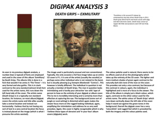 DIGIPAK ANALYSIS 3
DEATH GRIPS – EXMILITARY
As seen in my previous digipak analysis, a
number (two is typical) of fonts are employed
and used in the cover of this album ‘Exmilitary’
by Death Grips. The albums title is done in a
font that wouldn’t be amiss in ‘The Times’ – it is
very formal and also gothic. This is in stark
contrast to the very standard (almost Arial) font
used for the artists name, this runs down the
left hand side of the cover. The artists name
(Death Grips) is in a typically non standard
location, for instance, on most album/digipak
covers the artists name and title alike usually
take a central location and instead run
horizontally. I believe that by not having any
sort of text in a very central location the focus
is instead placed on the image (which is what I
presume the artists wanted).
The image used is particularly unusual and non conventional.
Typically, the only occasion a full face image takes up an entire
CD cover is if 1. it is one of the artists (usually the vocalist) or
perhaps some other individual who is not related to the band,
but is visually pleasing (e.g Vampire Weekends’ ‘Contra’) . This
however is totally different. The individual in question is not
actually a member of Death Grips. The man in question looks
intimidating and is hardly your attractive ‘sex sells’ type of
person to have as the entirety of your digipak or album cover.
This to me is incredibly interesting and is certainly more than
affective at capturing the eye. The background (some sort of
jungle or rural setting) is distorted which again makes the
viewer focus more on the rugged looking individual, again,
amplifying the intimidation and oddness he so very well
provokes. Again, this cover is highly recognizable which is why
I believe these types of abrasive and ‘in your face’ album
covers (digipaks) work.
The colour palette used is natural, there seems to be
no effects used at all on the photography which
takes up the entirety of the CD cover. The lighter and
more medium shades of green again contrast to the
naturally dark skin tone of the man on the cover.
This provides not only a nice contrast, but because of
this contrast in colours, again, the individual is
highlighted and is more of a focus to the viewer. The
title of the album is simply just a black colour, which
again, contrasts to the other colour used for the
artists name. The white colour of ‘Death Grips’ which
runs down vertically down the left side of the cover
helps it stand out against the green tones in the
background. Overall the digipak cover has a very
‘naturalistic’ and rugged feel which is provoked by
both the imagery and the colour palette used.
*Exmilitary is the second EP release by
contemporary hip-hop artists Death Grips in 2011.
Death grips blend harsh and brash vocals with edgy
and dark electronic beats. Death Grips consist of
rapper MC Ride and producers Zach Hill and Andy
Morin.
 