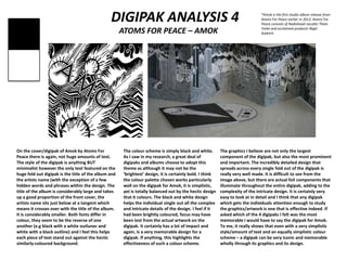 DIGIPAK ANALYSIS 4
ATOMS FOR PEACE – AMOK
On the cover/digipak of Amok by Atoms For
Peace there is again, not huge amounts of text.
The style of the digipak is anything BUT
minimalist however the only text featured on the
huge fold out digipak is the title of the album and
the artists name (with the exception of a few
hidden words and phrases within the design. The
title of the album is considerably large and takes
up a good proportion of the front cover, the
artists name sits just below at a tangent which
means it crosses over with the title of the album.
It is considerably smaller. Both fonts differ in
colour, they seem to be the reverse of one
another (e.g black with a white outluner and
white with a black outline) and I feel this helps
each piece of text stand out against the hectic
similarly-coloured background.
The colour scheme is simply black and white.
As I saw in my research, a great deal of
digipaks and albums choose to adopt this
theme as although it may not be the
‘brightest’ design, it is certainly bold. I think
the colour palette chosen works particularly
well on the digipak for Amok, it is simplistic,
yet is totally balanced out by the hectic design
that it colours. The black and white design
helps the individual single out all the complex
and intricate details of the design. I feel if it
had been brightly coloured, focus may have
been lost from the actual artwork on the
digipak. It certainly has a lot of impact and
again, is a very memorable design for a
digipak. If anything, this highlights the
effectiveness of such a colour scheme.
The graphics I believe are not only the largest
component of the digipak, but also the most prominent
and important. The incredibly detailed design that
spreads across every single fold out of the digipak is
really very well made. It is difficult to see from the
image above, but there are actual foil components that
illuminate throughout the entire digipak, adding to the
complexity of the intricate design. It is certainly very
easy to look at in detail and I think that any digipak
which gets the individuals attention enough to study
the graphics/artwork is one that is effective indeed. If
asked which of the 4 digipaks I felt was the most
memorable I would have to say the digipak for Amok.
To me, it really shows that even with a very simplistic
style/amount of text and an equally simplistic colour
scheme – a digipak can be very iconic and memorable
wholly through its graphics and its design.
*Amok is the first studio album release from
Atoms For Peace earlier in 2013. Atoms For
Peace consists of Radiohead vocalist Thom
Yorke and acclaimed producer Nigel
Godrich.
 
