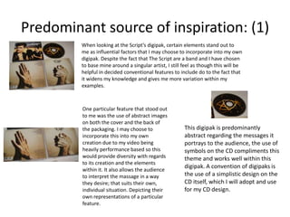 Predominant source of inspiration: (1)
When looking at the Script’s digipak, certain elements stand out to
me as influential factors that I may choose to incorporate into my own
digipak. Despite the fact that The Script are a band and I have chosen
to base mine around a singular artist, I still feel as though this will be
helpful in decided conventional features to include do to the fact that
it widens my knowledge and gives me more variation within my
examples.

One particular feature that stood out
to me was the use of abstract images
on both the cover and the back of
the packaging. I may choose to
incorporate this into my own
creation due to my video being
heavily performance based so this
would provide diversity with regards
to its creation and the elements
within it. It also allows the audience
to interpret the massage in a way
they desire; that suits their own,
individual situation. Depicting their
own representations of a particular
feature.

This digipak is predominantly
abstract regarding the messages it
portrays to the audience, the use of
symbols on the CD compliments this
theme and works well within this
digipak. A convention of digipaks is
the use of a simplistic design on the
CD itself, which I will adopt and use
for my CD design.

 