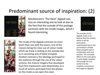 Predominant source of inspiration: (2)
Macklemore’s ‘The Heist’ digipak was
also an interesting one to look at due to
the fact that the outside of the package
contrasts with the inside images, which I
found interesting.

The inside of the digipak contrasts on more
levels than one with the covers, one of the
reasons being the clear use of colour inside
which we know is lacking on the outside due
to in consisting only of black and gold.
Another contrast is the ideology portrayed to
the audience through the use of the colour
scheme, the mature imagery that developed
from first impressions soon deteriorates as a
result of actions portrayed from the photos
on the inside as we open the cover.

The outside of this
digipak, leads us to
believe that the content
within it will be
particularly
sophisticated due to the
connotations of both
black and gold used in
combination with one
another. The crocodile
effect on the cover gives
it some depth, however
still enough for it to
conform to the
simplistic conventions
that apply to digipaks.

 