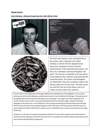 Digipak Analysis
Arctic Monkeys – WhateverPeople Say I Am, That’s What I’m Not
The front cover depicts a man staring directly at
the camera, with a cigarette in his mouth.
Smoking is a theme that this digipak heavily
focuses on. Cigarettes are also a common
representation of the indie/alternative genre, and
they are a commonly used prop throughout the
genre. The man has a smug look on his face which
could emphasise the cockiness associated with the
alternative genre. The colours used throughout
are edited with a blue tint, except for a label in the
primary optical area of the cover. The label stands
out well from the rest of the album cover so it
makes it easily visible to the audience.
The CD itself isfull of cigarettes,whichagainaddstothe smokingtheme of the digipak.Itisanunusual
technique fromthe ArcticMonkeys,asbandstendto go for more traditional CDdesigns.The backcoverof
the digipakfeaturesthe male fromthe albumcoveronce again.He isagain seenwithacigarette inhis
mouth,and the mise enscene isverysimilarbetweenthe frontandbackimages.However,the body
language onthe back cover ismuch different.The manlooksextremelydistressedandalmostexhausted
whichisstark contrast to the smuglookhe gave onthe frontcover.The fontsusedon the back coverare
verysmall whichmakesithard forthe readerto see it,insteadthe focusissolelymeanttobe on the image
of the man.
It looksas if a narrative istryingto be portrayed,howeveritisa narrative enigma,asthe viewerdoesn’t
reallyknowwhatisgoingon andwants to know more.Forexample,the viewerwantstoknowwhythe man
seemsdistressedandwhathashappened.