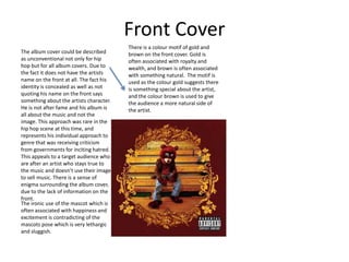Front Cover
                                         There is a colour motif of gold and
The album cover could be described       brown on the front cover. Gold is
as unconventional not only for hip       often associated with royalty and
hop but for all album covers. Due to     wealth, and brown is often associated
the fact it does not have the artists    with something natural. The motif is
name on the front at all. The fact his   used as the colour gold suggests there
identity is concealed as well as not     is something special about the artist,
quoting his name on the front says       and the colour brown is used to give
something about the artists character.   the audience a more natural side of
He is not after fame and his album is    the artist.
all about the music and not the
image. This approach was rare in the
hip hop scene at this time, and
represents his individual approach to
genre that was receiving criticism
from governments for inciting hatred.
This appeals to a target audience who
are after an artist who stays true to
the music and doesn’t use their image
to sell music. There is a sense of
enigma surrounding the album cover,
due to the lack of information on the
front.
The ironic use of the mascot which is
often associated with happiness and
excitement is contradicting of the
mascots pose which is very lethargic
and sluggish.
 