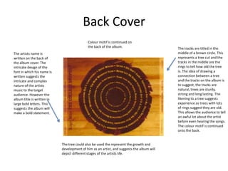 Back Cover
                                            Colour motif is continued on
                                            the back of the album.                         The tracks are titled in the
The artists name is                                                                        middle of a brown circle. This
written on the back of                                                                     represents a tree cut and the
the album cover. The                                                                       tracks in the middle are the
intricate design of the                                                                    rings to tell how old the tree
font in which his name is                                                                  is. The idea of drawing a
written suggests the                                                                       connection between a tree
intricate and complex                                                                      and the tracks on the album is
nature of the artists                                                                      to suggest, the tracks are
music to the target                                                                        natural, trees are sturdy,
audience. However the                                                                      strong and long lasting. The
album title is written in                                                                  likening to a tree suggests
large bold letters. This                                                                   experience as trees with lots
suggests the album will                                                                    of rings suggest they are old.
make a bold statement.                                                                     This allows the audience to tell
                                                                                           an awful lot about the artist
                                                                                           before even hearing the songs.
                                                                                           The colour motif is continued
                                                                                           onto the back.


                            The tree could also be used the represent the growth and
                            development of him as an artist, and suggests the album will
                            depict different stages of the artists life.
 