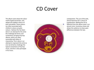 CD Cover
The album cover drops the colour                Juxtaposition. The use of the pink,
motif of gold and brown, and                    almost feminine CD is a form of
adopts the brighter colours of                  juxtaposition. Making the CD so
pink and yellow. These colours                  different from the album cover is an
are often associated with                       almost ironic, humorous move and
children's colours are girly                    allows the audience to draw upon
colours. I believe this has been                differences between the two.
done in an attempt for the artist
the challenge the forms and
conventions of typical hip hop
albums, which are often
associated with ideas of
masculinity. This is done in an
attempt to represent the artist as
one not afraid to challenge the
typical conventions of hip hop
music, and this is also portrayed
in his music.
 
