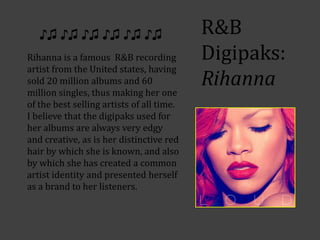 ♪♫ ♪♫ ♪♫ ♪♫ ♪♫ ♪♫                       R&B
Rihanna is a famous R&B recording          Digipaks:
artist from the United states, having
sold 20 million albums and 60
million singles, thus making her one
                                           Rihanna
of the best selling artists of all time.
I believe that the digipaks used for
her albums are always very edgy
and creative, as is her distinctive red
hair by which she is known, and also
by which she has created a common
artist identity and presented herself
as a brand to her listeners.
 