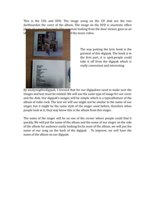 This is the CDs and DVD. The image using on the CD disk are the two
dartboardon the cover of the album. The image on the DVD is anartistic effect
photo of a room that looks like someone looking from the door viewer, gave us an
idea this picture may be is a scene of the music video.




                                           The way putting the lyric book is the
                                           greatest of this digipak. The book is in
                                           the first part, it is sprit,people could
                                           take it off from the digipak which is
                                           really convenient and interesting.




By analyzingthisdigipak, I learned that for our digipakwe need to make sure the
images and text must be related. We will use the same type of image for our cover
and the disk. Our digipak’s images will be simple which is a typicalfeature of the
album of indie rock. The text we will use might not be similar to the name of our
singer, but it might be the same style of the singer used before, therefore when
people look at it, they may know this is the album from this singer.

The name of the singer will be on one of the corner where people could find it
quickly. We will put the name of the album and the name of our singer on the side
of the album for audience easily looking for.As most of the album, we will put the
name of our song on the back of the digipak. To improve, we will have the
name of the album on our digipak.
 