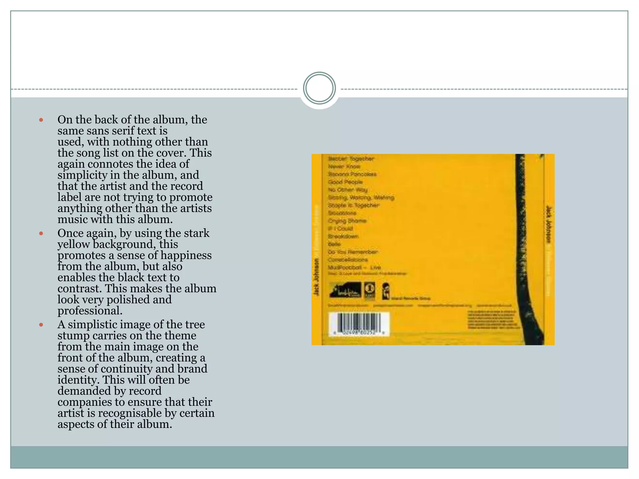    On the back of the album, the
    same sans serif text is
    used, with nothing other than
    the song list on the cover. This
    again connotes the idea of
    simplicity in the album, and
    that the artist and the record
    label are not trying to promote
    anything other than the artists
    music with this album.
   Once again, by using the stark
    yellow background, this
    promotes a sense of happiness
    from the album, but also
    enables the black text to
    contrast. This makes the album
    look very polished and
    professional.
   A simplistic image of the tree
    stump carries on the theme
    from the main image on the
    front of the album, creating a
    sense of continuity and brand
    identity. This will often be
    demanded by record
    companies to ensure that their
    artist is recognisable by certain
    aspects of their album.
 