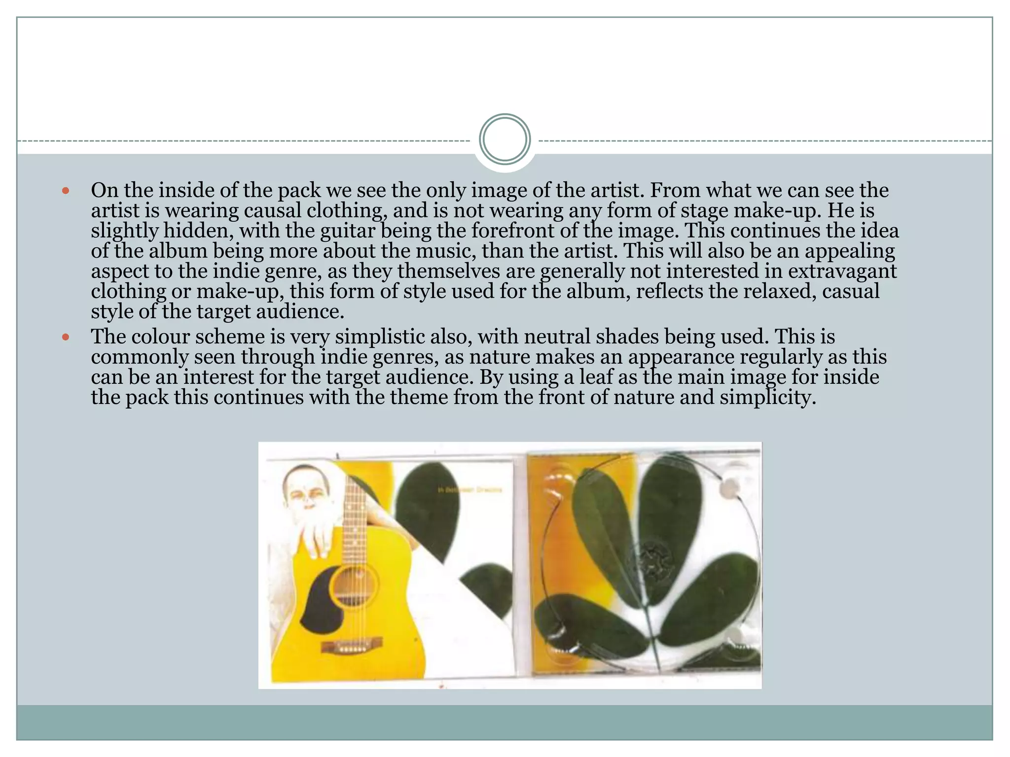  On the inside of the pack we see the only image of the artist. From what we can see the
  artist is wearing causal clothing, and is not wearing any form of stage make-up. He is
  slightly hidden, with the guitar being the forefront of the image. This continues the idea
  of the album being more about the music, than the artist. This will also be an appealing
  aspect to the indie genre, as they themselves are generally not interested in extravagant
  clothing or make-up, this form of style used for the album, reflects the relaxed, casual
  style of the target audience.
 The colour scheme is very simplistic also, with neutral shades being used. This is
  commonly seen through indie genres, as nature makes an appearance regularly as this
  can be an interest for the target audience. By using a leaf as the main image for inside
  the pack this continues with the theme from the front of nature and simplicity.
 