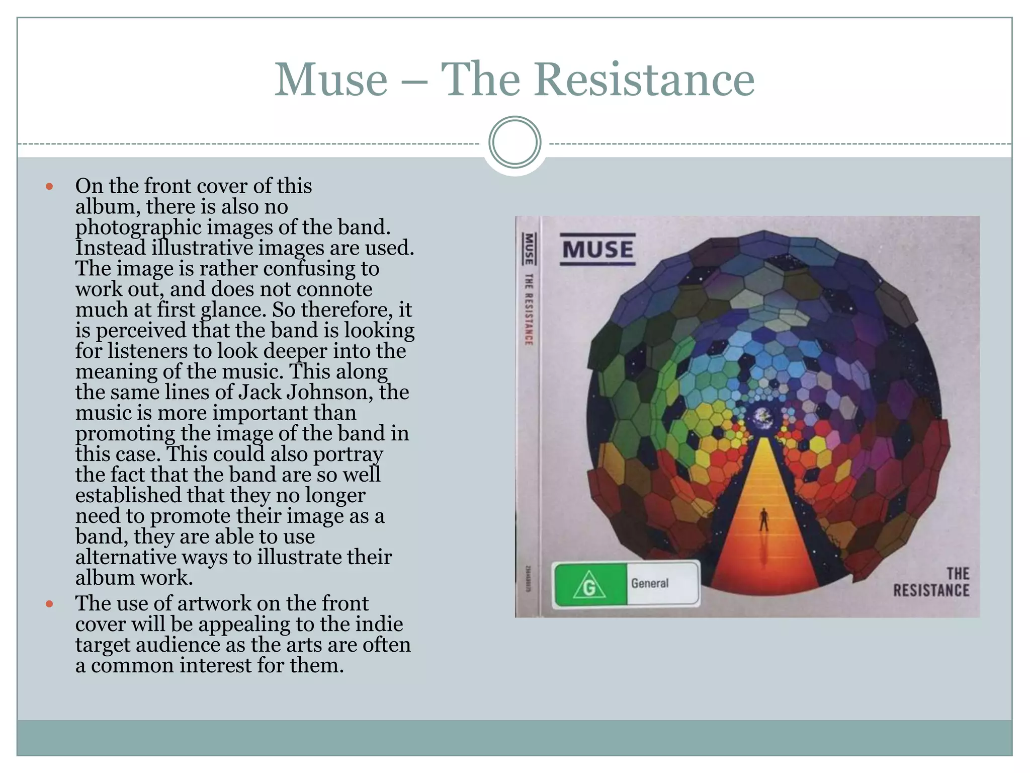 Muse – The Resistance

 On the front cover of this
  album, there is also no
  photographic images of the band.
  Instead illustrative images are used.
  The image is rather confusing to
  work out, and does not connote
  much at first glance. So therefore, it
  is perceived that the band is looking
  for listeners to look deeper into the
  meaning of the music. This along
  the same lines of Jack Johnson, the
  music is more important than
  promoting the image of the band in
  this case. This could also portray
  the fact that the band are so well
  established that they no longer
  need to promote their image as a
  band, they are able to use
  alternative ways to illustrate their
  album work.
 The use of artwork on the front
  cover will be appealing to the indie
  target audience as the arts are often
  a common interest for them.
 