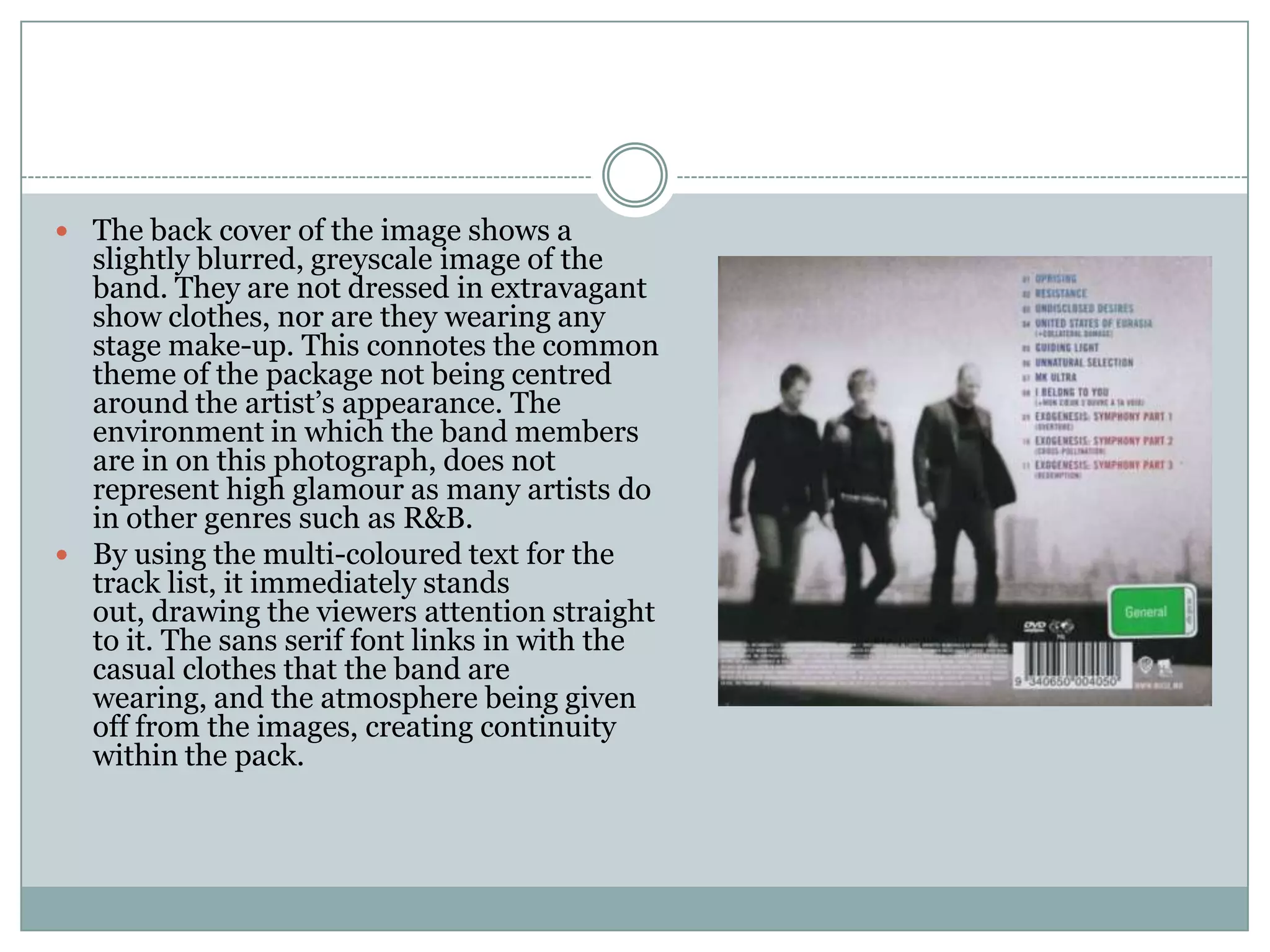 The back cover of the image shows a
  slightly blurred, greyscale image of the
  band. They are not dressed in extravagant
  show clothes, nor are they wearing any
  stage make-up. This connotes the common
  theme of the package not being centred
  around the artist’s appearance. The
  environment in which the band members
  are in on this photograph, does not
  represent high glamour as many artists do
  in other genres such as R&B.
 By using the multi-coloured text for the
  track list, it immediately stands
  out, drawing the viewers attention straight
  to it. The sans serif font links in with the
  casual clothes that the band are
  wearing, and the atmosphere being given
  off from the images, creating continuity
  within the pack.
 