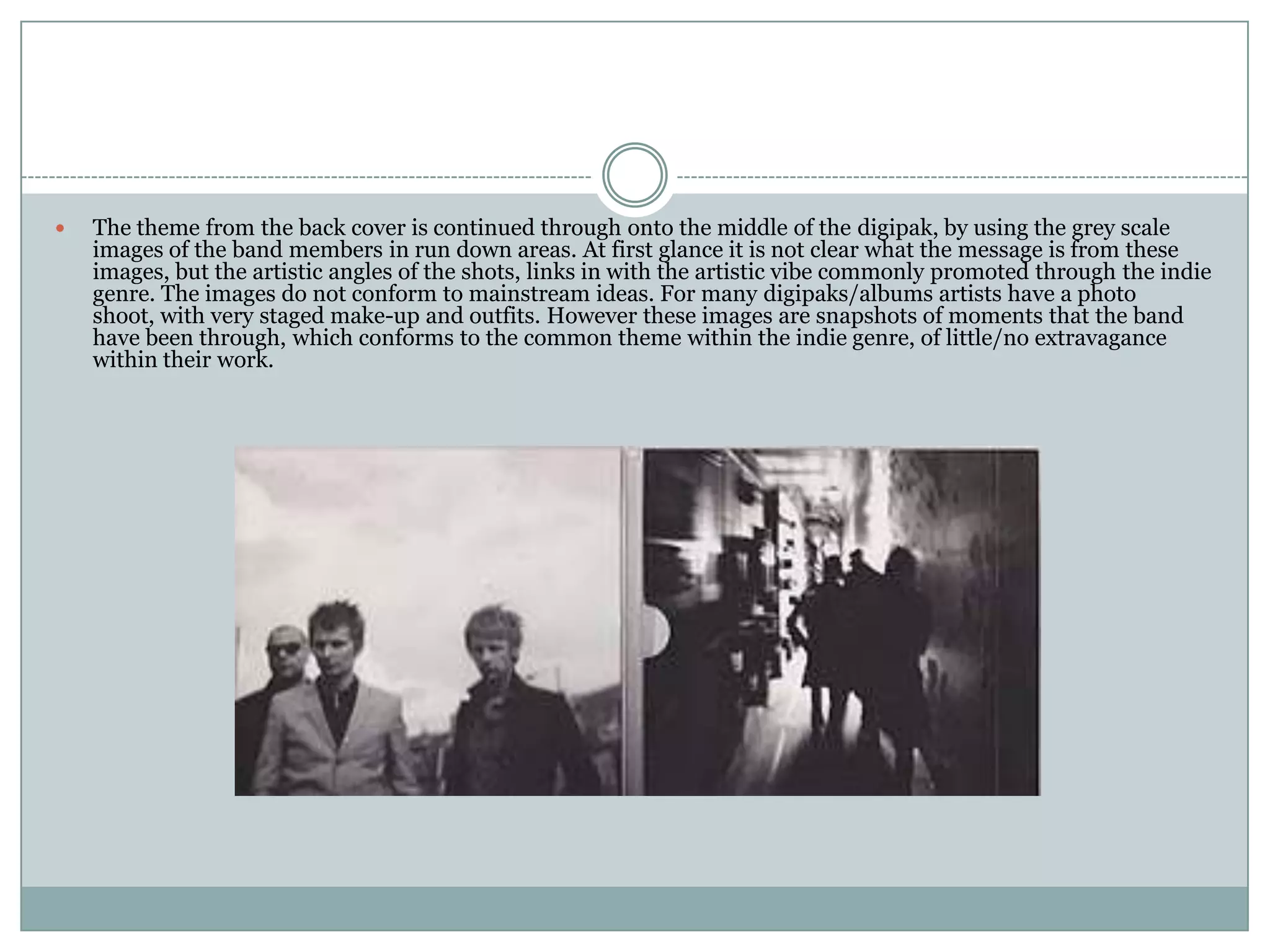    The theme from the back cover is continued through onto the middle of the digipak, by using the grey scale
    images of the band members in run down areas. At first glance it is not clear what the message is from these
    images, but the artistic angles of the shots, links in with the artistic vibe commonly promoted through the indie
    genre. The images do not conform to mainstream ideas. For many digipaks/albums artists have a photo
    shoot, with very staged make-up and outfits. However these images are snapshots of moments that the band
    have been through, which conforms to the common theme within the indie genre, of little/no extravagance
    within their work.
 