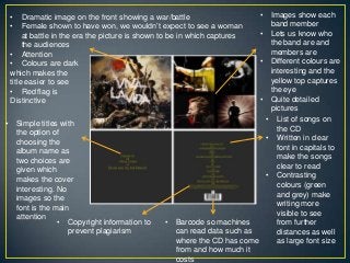 • List of songs on
the CD
• Written in clear
font in capitals to
make the songs
clear to read
• Contrasting
colours (green
and grey) make
writing more
visible to see
from further
distances as well
as large font size
• Barcode so machines
can read data such as
where the CD has come
from and how much it
costs
• Copyright information to
prevent plagiarism
• Simple titles with
the option of
choosing the
album name as
two choices are
given which
makes the cover
interesting. No
images so the
font is the main
attention
• Dramatic image on the front showing a war/battle
• Female shown to have won, we wouldn‟t expect to see a woman
at battle in the era the picture is shown to be in which captures
the audiences
• Attention
• Colours are dark
which makes the
title easier to see
• Red flag is
Distinctive
• Images show each
band member
• Lets us know who
the band are and
members are
• Different colours are
interesting and the
yellow top captures
the eye
• Quite detailed
pictures
 