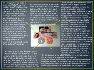 This is a leaflet that comes within the
digipak. This is helpful as more
imagery can be shown to make the
pack more exciting and more
information can be added due to extra
space. Here Katy Perry can be seen
to appear to be dressed in a very
teenage “princess dream “ style outfit
which is predominantly targeted for
females. The mise en scene in the
photo of a crown and cake also
indicates this, as females would
relate to the feeling of perhaps
wanting to be a queen at a younger
age or even a prom queen as the
album refers to a “teenage dream”.
The little box in the corner has a list of
hit tracks and bonus material to entice
the audience to buy the CD to find out
what extra songs or information may
be on the CD. Here, her costume
could also be creating a narrative to
the music on the CD as it is very
dramatic and story like ( such as a
fairy-tale).
This image shows a medium
close up of Katy Perry. The
image maybe trying to portray
her as a sort of „girl next door‟
type, which would link back to
the title of the album being
„Teenage Dream‟. Her make
up makes her appear very
grown up and she doesn‟t
appear to be wearing anything
on her upper body, however
due to being surrounded by
candy floss- like clouds, she
still creates an innocent vibe
about the image. Her hair and
make up also seem to be quite
traditional in terms of what
most pop artists would
wear, which promotes the style
of music Katy Perry sings.
The CD‟s appear to be a doughnut and a
Sweet or lollipop. This makes the CD very
colourful and more interesting than most
CD‟s which would capture the audiences
attention. The sweet reference may once
again be targeted at a female audience as
girls are stereotyped for liking sweet things
and sprinkles which can be seen on the CD.
Katy Perry poses nude in this photo
which may be to entice a more male
audience. The fact she is in candy
floss clouds may also again, try to
show her innocence even though
the image is quite provocative. As
the album is aimed for teenagers, it
might be a message for them to be
comfortable in
their own body and be confident.
The list of songs on the album is written in a red font, so that it
can be clearly seen against the pink and blue
background, other information is written in blue against the pink
background so that it is readable. The font is in capitals so it is
easy to read and has a fun bubbly font with the sweet used for
certain letters to make the words more interesting and fun.
 