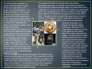 The bands name is written in a
stylish swirly font which is used
almost as a logo style for the
bands name and recognition. It is
placed at the top so it can clearly
be seen. The image on the front
uses a lot of mise en scene such
as the costume the singer wears. It
is transparent so we can see a set
of lungs which resembles the
album name (which is lungs). The
background is very
mystical almost as in a forest, as
the colours are quite dark, the lead
singer stand out more because of
her white outfit. The genre of the
CD is indie pop, indie is quite
artistic and therefore so is the
images on the CD which are
creative. The album title is in a
different font from the bands name
and is written in a more simple font
so that it is easier to read and clear
against the image.
The image on the CD is of hands which are holding
something, however it is not clear to see what the object is.
This makes the audience wonder what it could be and may be
a reference to a song on the album. The colours are quite bright
on the CD compared to the rest of the colours on the digipak
which might be to signify the importance of the actual album
itself. The album name is written the same here as it was on
the front of the digipak, and this might be for continuity of
design and to make the album name more recognisable.
The back of the album is a
diagram of lungs with labels
coming out. Each part of the
lungs seems to represent a song
on the album as the number
labels list a song underneath the
image. The font is white to match
the black and white theme of the
back cover, the white writing is
also then clear to read and is
written in an unusual font but is
still easy to read. It adds character
to the writing as if it was almost
someone‟s handwriting. Such as
notes being taken of part of the
lungs in the form of songs.
Underneath the songs is a
website which is for the band so
more information can be accessed
about them. A barcode is
displayed so that the CD can be
recognised.
This is an image of the singer of the band. The image is quite
simple and uses sepia as an effect. This is more like an artistic
image to perhaps demonstrate the creativity in the album. Her
facial expression could be showing a certain emotion that the
album may relate to. The lake behind her creates a peaceful
setting. Her arms being wrapped around her chest may
represent her trying to protect her lungs.
 