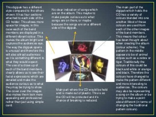 This digipak has a different
style compared to the others
shown. It has four sections
attached to each side of the
CD holder. This allows more
space for images, in this
case each of the band
members are displayed in a
different vibrant colour. This
makes the album bright and
captures the audiences eye.
The way the digipak opens
is unusual and therefore this
will also attract audiences
as it is something different to
what they would expect.
The use of a close up of
each of the band members
clearly allows us to see their
facial expressions which are
detailed and make the
audience curious as to what
they may be trying to show.
The cover over the images
also makes them look more
appealing and professional
rather than just using simple
card.
The main part of the
digipak which holds the
CD has a variety of
colours blended into one
another. Most of these
colours are used from
each of the other images
of the band members.
This means that colour
has been thought about
when creating the album
(colour scheme). The
pattern in the middle
appears to be of animal
stripes such as a zebra or
tiger. Traditionally the
colours of this could be
black and white or orange
and black. Therefore the
colours have changed to
make the pattern different
and more interesting to
audiences. The colours
may also be representing
a song on the album or be
trying to make a point
about different (in terms of
changing the traditional
pattern colours).
Main part where the CD would be held
and is made out of plastic. This is so
the CD will be protected and it‟s
chance of breaking is reduced.
No clear indication of songs which
are on the album. This maybe to
make people curious as to what
songs are on there, or maybe
because the songs are on a different
side of the digipak.
 