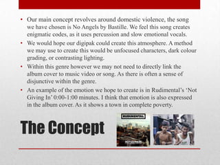 The Concept
• Our main concept revolves around domestic violence, the song
we have chosen is No Angels by Bastille. We feel this song creates
enigmatic codes, as it uses percussion and slow emotional vocals.
• We would hope our digipak could create this atmosphere. A method
we may use to create this would be unfocused characters, dark colour
grading, or contrasting lighting.
• Within this genre however we may not need to directly link the
album cover to music video or song. As there is often a sense of
disjunctive within the genre.
• An example of the emotion we hope to create is in Rudimental’s ‘Not
Giving In’ 0:00-1:00 minutes. I think that emotion is also expressed
in the album cover. As it shows a town in complete poverty.
 