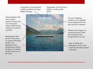 Connotations: this particular
could be symbolic, having a
hidden meaning.
Distance: this image is an
extreme long shot. Both
the background and
foreground are in focus.
Rule of Thirds: this
technique is used, as the
centre has the main purpose
of the shot.
The use of lighting
could act as an amplifier
to the background of the
shot, giving it a purpose.
Typography: the font used is
simple, is used in other
prints.
Present/Absent: The
star is clearly
present, however the
use of long shot
makes it hard for the
consumer to entirely
see them.
Background: often
the use of the ocean
in a picture illustrates
freedom, the
landscape in the
background could be
the idea of ‘A perfect
world’in the eyes of
the artist.
 