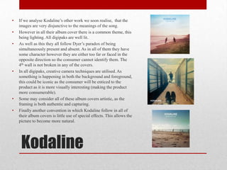 Kodaline
• If we analyse Kodaline’s other work we soon realise, that the
images are very disjunctive to the meanings of the song.
• However in all their album cover there is a common theme, this
being lighting. All digipaks are well lit.
• As well as this they all follow Dyer’s paradox of being
simultaneously present and absent. As in all of them they have
some character however they are either too far or faced in the
opposite direction so the consumer cannot identify them. The
4th wall is not broken in any of the covers.
• In all digipaks, creative camera techniques are utilised. As
something is happening in both the background and foreground,
this could be iconic as the consumer will be enticed to the
product as it is more visually interesting (making the product
more consumerable).
• Some may consider all of these album covers artistic, as the
framing is both authentic and capturing.
• Finally another convention in which Kodaline follow in all of
their album covers is little use of special effects. This allows the
picture to become more natural.
 