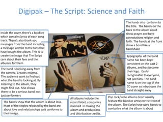 Digipak – The Script: Science and Faith
The hands also conform to
the title. The hands on the
back to the album could
show prayer and have
connotations religion and
faith. The hands at the front
show a bond like a
handshake

Inside the cover, there’s a booklet
which contains lyrics of each song
track. There’s also thank you
messages from the band including
a message written to the fans that
have bought the album. This is to
create the image that The Script
care about their fans and the
album is for them

The band is looking away from
the camera. Creates enigma.
The audience want to find out
what the band is looking at. By
listening to the album, they
might find out. Also shows
them to be a serious band, not
just performers
The hands show that the album is about love.
Most of the singles released by the band are
about love and relationships so it conforms to
their image.

Typography of the band
name has been kept
consistent on the past 2
albums, and has become
their logo. Easily
recognisable to everyone,
not just fans. The band
name is on the top of the
CD cover so introduces the
band straight away
All albums include the
record label, companies
involved in making the
album and productions
and distribution credits.

Pop rock/indie albums don’t usually
feature the band or artist on the front of
the album. The Script have used hands to
symbolise what the album is about

 