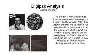 Digipak Analysis
Connie Placito
This digipak is from an album by
indie rock band Arctic Monkeys, an
English band founded in 2002. This
digipak is interesting to analyse due
to the fact that it reveals a lot about
the indie genre which is what our
product is going to be. As we are
making a digipak for an indie album
also, I can use this research to gain
ideas and inspiration for the
planning we will soon be doing.

 