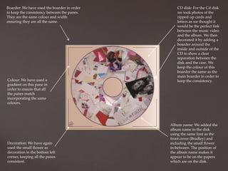 Boarder: We have used the boarder in order
to keep the consistency between the panes.
They are the same colour and width
ensuring they are all the same.

Colour: We have used a
gradient on this pane in
order to ensure that all
the panes match
incorporating the same
colours.

Decoration: We have again
used the small flower as
decoration in the bottom left
corner, keeping all the panes
consistent.

CD disk: For the Cd disk
we took photos of the
ripped up cards and
letters as we thought it
would be the perfect link
between the music video
and the album. We then
decorated it by adding a
boarder around the
inside and outside of the
CD to show a clear
separation between the
disk and the case. We
keep the colour of this
boarder the same as the
main boarder in order to
keep the consistency.

Album name: We added the
album name to the disk
using the same font as the
front cover (Bradley) and
including the small flower
in-between. The position of
the album name makes it
appear to be on the papers
which are on the disk.

 