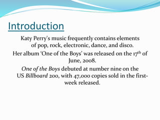 Introduction
Katy Perry's music frequently contains elements
of pop, rock, electronic, dance, and disco.
Her album ‘One of the Boys’ was released on the 17th of
June, 2008.
One of the Boys debuted at number nine on the
US Billboard 200, with 47,000 copies sold in the first-
week released.
 