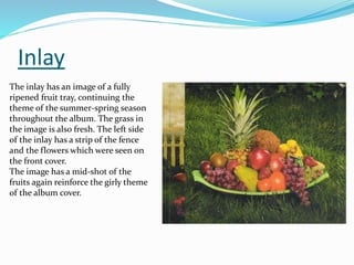 Inlay
The inlay has an image of a fully
ripened fruit tray, continuing the
theme of the summer-spring season
throughout the album. The grass in
the image is also fresh. The left side
of the inlay has a strip of the fence
and the flowers which were seen on
the front cover.
The image has a mid-shot of the
fruits again reinforce the girly theme
of the album cover.
 