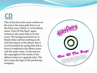 CD
The cd has the artist name written on
the top in the same girly font as on
the front cover. Bel0w it, is the album
name “One Of The Boys” again
written in the same font as on the
cover. The background however is
blank white and has nothing to do
with the theme of the album. But it
can be justified by saying that this is
done to emphasize the album name
and the artist name. In the end are
the copyrights of the tracks of the
album written in a grayish color. The
last comes the logo of the producing
company.
 