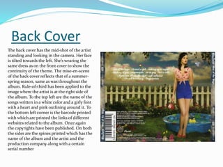 Back Cover
The back cover has the mid-shot of the artist
standing and looking in the camera. Her face
is tilted towards the left. She’s wearing the
same dress as on the front cover to show the
continuity of the theme. The mise-en-scene
of the back cover reflects that of a summer-
spring season, same as was throughout the
album. Rule-of-third has been applied to the
image where the artist is at the right side of
the album. To the top left are the name of the
songs written in a white color and a girly font
with a heart and pink outlining around it. To
the bottom left corner is the barcode printed
with which are printed the links of different
websites related to the album. Once again
the copyrights have been published. On both
the sides are the spines printed which has the
name of the album and the artist and the
production company along with a certain
serial number
 